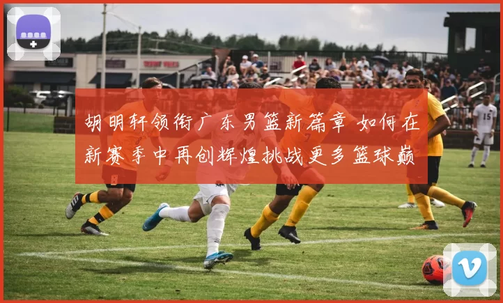 胡明轩领衔广东男篮新篇章 如何在新赛季中再创辉煌挑战更多篮球巅峰