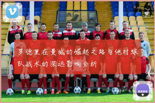 罗德里在曼城的崛起之路与他对球队战术的深远影响分析