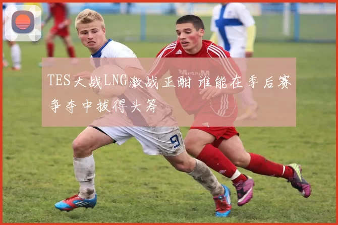 TES大战LNG激战正酣 谁能在季后赛争夺中拔得头筹