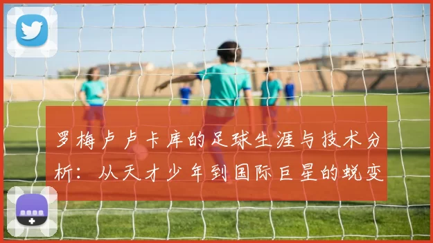 罗梅卢卢卡库的足球生涯与技术分析：从天才少年到国际巨星的蜕变之路
