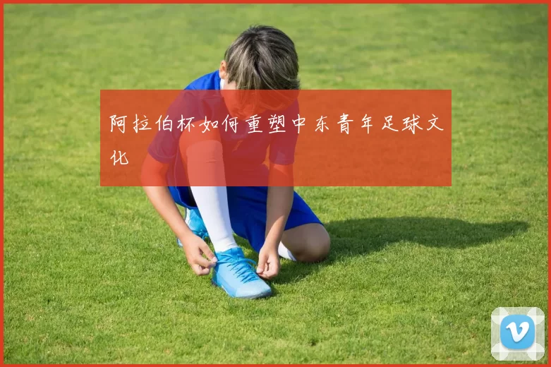 阿拉伯杯如何重塑中东青年足球文化