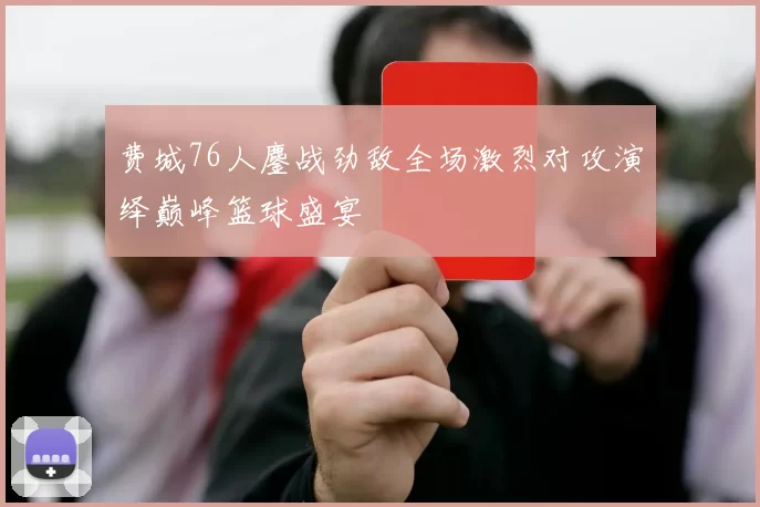 费城76人鏖战劲敌全场激烈对攻演绎巅峰篮球盛宴