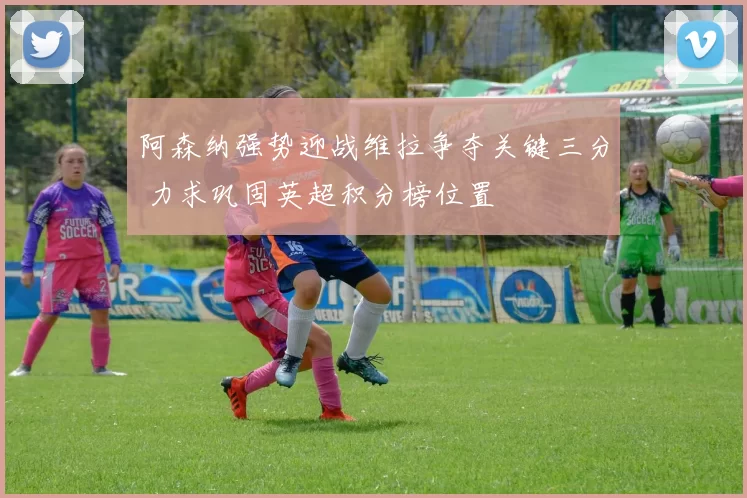 阿森纳强势迎战维拉争夺关键三分 力求巩固英超积分榜位置