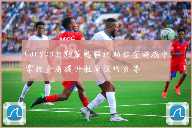 Canyon打野策略解析助你在游戏中掌控全局提升胜率技巧分享