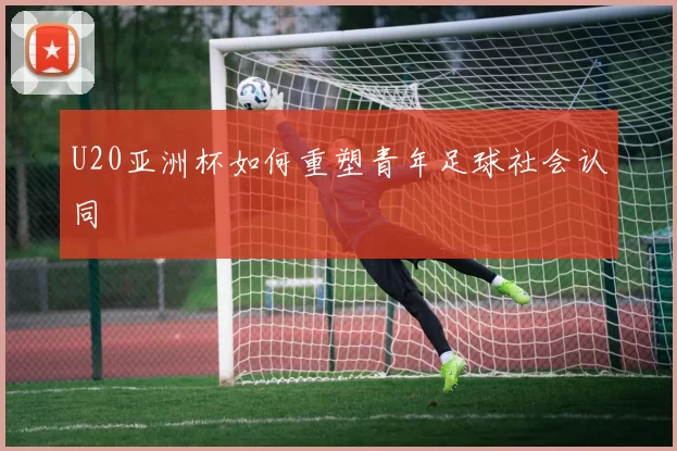 U20亚洲杯如何重塑青年足球社会认同