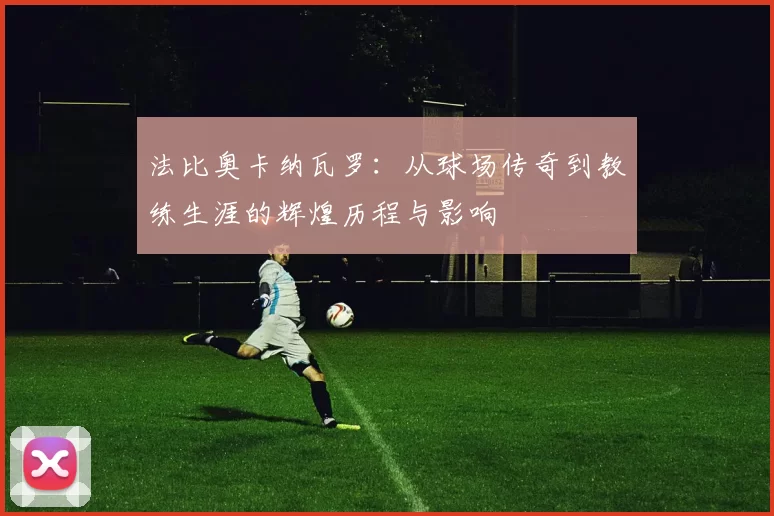 法比奥卡纳瓦罗：从球场传奇到教练生涯的辉煌历程与影响