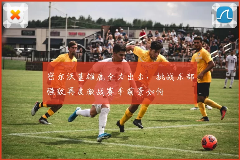 密尔沃基雄鹿全力出击，挑战东部强敌再度激战赛季前景如何