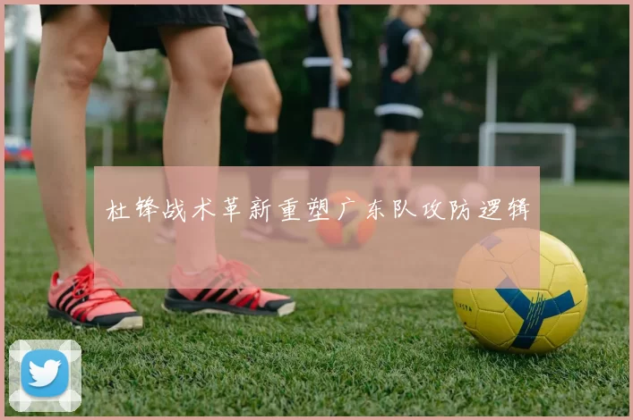 杜锋战术革新重塑广东队攻防逻辑