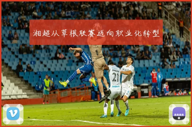 湘超从草根联赛迈向职业化转型