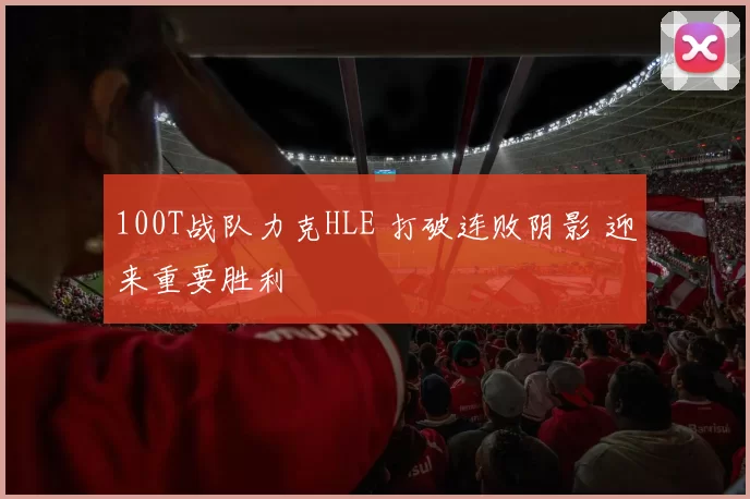 100T战队力克HLE 打破连败阴影 迎来重要胜利