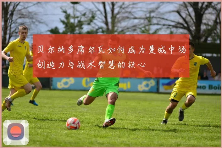 贝尔纳多席尔瓦如何成为曼城中场创造力与战术智慧的核心