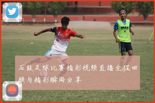 石鼓足球比赛精彩视频直播全程回顾与精彩瞬间分享