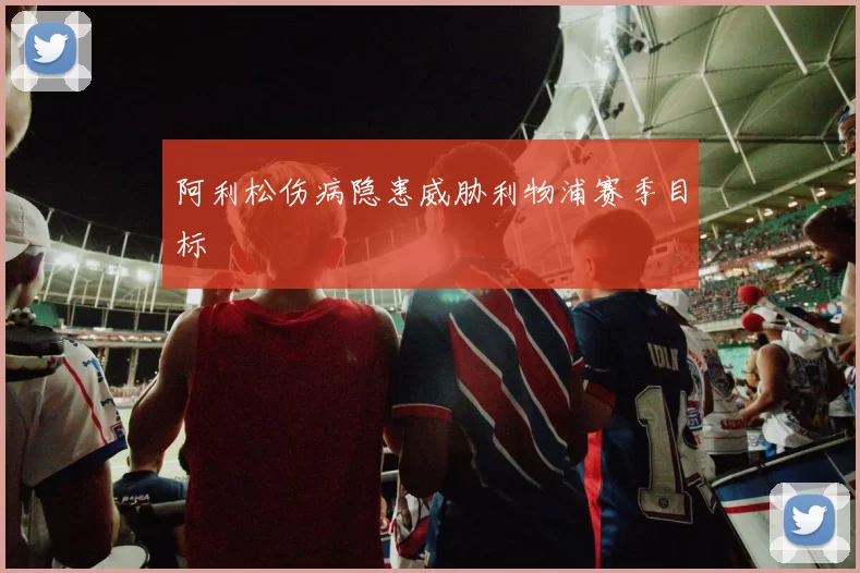 阿利松伤病隐患威胁利物浦赛季目标